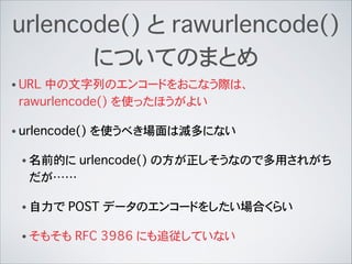 urlencode() と rawurlencode()
についてのまとめ
• URL 中の文字列のエンコードをおこなう際は、
rawurlencode() を使ったほうがよい
• urlencode() を使うべき場面は滅多にない
• 名前的に urlencode() の方が正しそうなので多用されがち
だが……
• 自力で POST データのエンコードをしたい場合くらい
• そもそも RFC�3986 にも追従していない
 