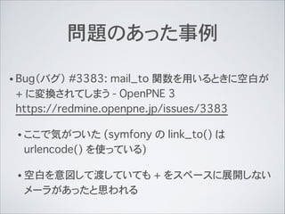 問題のあった事例
• Bug（バグ） #3383: mail_to 関数を用いるときに空白が
+ に変換されてしまう - OpenPNE 3 
https://redmine.openpne.jp/issues/3383
• ここで気がついた (symfony の link_to() は
urlencode() を使っている)
• 空白を意図して渡していても + をスペースに展開しない
メーラがあったと思われる
 