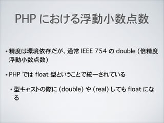 PHP における浮動小数点数
• 精度は環境依存だが、通常 IEEE 754 の double (倍精度
浮動小数点数)
• PHP では float 型ということで統一されている
• 型キャストの際に (double) や (real) しても float にな
る
 