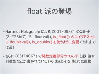 float 派の登場
• Hartmut Holzgraefe による 2001/09/21 のコミット
(2c275bf7) で、 floatval(), is_float() のエイリアスとし
て doubleval(), is_double() を使うように変更 (それまで
は逆)
• さらに (03f74067) で関数定義部分のコメント (返り値や
引数型などが書かれている) の double を float に置換
 