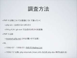 調査方法
• PHP 4 以降については普通に Git で潜っていく
• php-src : 公式の Git リポジトリ
• ドキュメント: git-svn で公式のリポジトリを変換
• PHP 3 以前
• museum.php.net (かなり重いので注意)
• ML
• 1996/07 - 1998/01: PHP/FI Mailing List
• 1996/12 以降: php-internals (marc.info なら旧 php-dev 時代も追える)
 