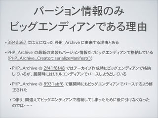 バージョン情報のみ
ビッグエンディアンである理由
• 3842b67 には元になった PHP_Archive に由来する理由とある
• PHP_Archive の最新の実装もバージョン情報だけビッグエンディアンで格納している
(PHP_Archive_Creator::serializeManifest())
• PHP_Archive の 2f41f8f48 ではアーカイブ作成時にビッグエンディアンで格納
しているが、展開時にはリトルエンディアンでパースしようとしている
• PHP_Archive の 8931abf6 で展開時にもビッグエンディアンでパースするよう修
正された
• つまり、間違えてビッグエンディアンで格納してしまったために後に引けなくなった
のでは……
 