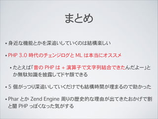 まとめ
• 身近な機能とかを深追いしていくのは結構楽しい
• PHP 3.0 時代のチェンジログと ML は本当にオススメ
• たとえば「昔の PHP は + 演算子で文字列結合できたんだよー」と
か無駄知識を披露してドヤ顔できる
• 5 個がっつり深追いしていくだけでも結構時間が埋まるので助かった
• Phar とか Zend Engine 周りの歴史的な理由が出てきたおかげで割
と闇 PHP っぽくなった気がする
 