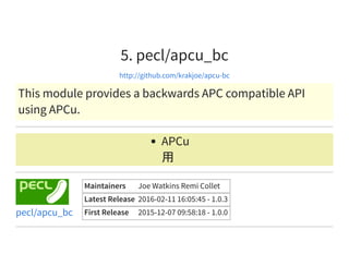 5. pecl/apcu_bc
http://github.com/krakjoe/apcu-bc
This module provides a backwards APC compatible API
using APCu.
APCu
用
Maintainers Joe Watkins Remi Collet
Latest Release 2016-02-11 16:05:45 - 1.0.3
First Release 2015-12-07 09:58:18 - 1.0.0pecl/apcu_bc
 