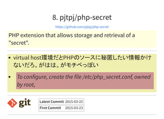 8. pjtpj/php-secret
https://github.com/pjtpj/php-secret
PHP extension that allows storage and retrieval of a
"secret".
virtual host環境だとPHPのソースに秘匿したい情報かけ
ないだろ。がはは。がモチベっぽい
To configure, create the file /etc/php_secret.conf, owned
by root,
Latest Commit 2015-03-25
First Commit 2015-03-23
 