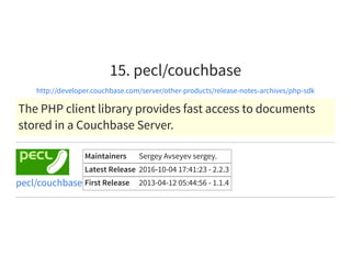 15. pecl/couchbase
http://developer.couchbase.com/server/other-products/release-notes-archives/php-sdk
The PHP client library provides fast access to documents
stored in a Couchbase Server.
Maintainers Sergey Avseyev sergey.
Latest Release 2016-10-04 17:41:23 - 2.2.3
First Release 2013-04-12 05:44:56 - 1.1.4pecl/couchbase
 