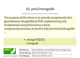 16. pecl/mongodb
http://docs.mongodb.org/ecosystem/drivers/php/
The purpose of this driver is to provide exceptionally thin
glue between MongoDBand PHP, implementing only
fundemental and performance-critical
componentsnecessary to build a fully-functional MongoDB
...
mongoではなく
mongodb
Maintainers Derick Rethans Jeremy Mikola Hannes Magnusson
Latest Release 2016-11-29 16:05:32 - 1.2.0
First Release 2015-03-23 19:07:10 - 0.2.0pecl/mongodb
 