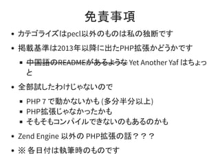 免責事項
カテゴライズはpecl以外のものは私の独断です
掲載基準は2013年以降に出たPHP拡張かどうかです
中国語のREADMEがあるような Yet Another Yaf はちょっ
と
全部試したわけじゃないので
PHP 7 で動かないかも (多分半分以上)
PHP拡張じゃなかったかも
そもそもコンパイルできないのもあるのかも
Zend Engine 以外の PHP拡張の話？？？
※ 各日付は執筆時のものです
 