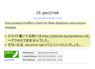 19. pecl/riak
http://phpriak.bachpedersen.dk/
Fast protocol buﬀers client for Riak database and session
module.
スライド書いてる時には http://phpriak.bachpedersen.dk/
へアクセスできませんでした。
そういえば、doctrine-riakってどこいったんでしょう。。
Maintainers Kaspar Bach Pedersen
Latest Release 2014-06-22 10:06:03 - 1.2.0
First Release 2013-06-13 04:32:23 - 0.4.0pecl/riak
 