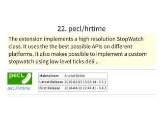 22. pecl/hrtime
The extension implements a high resolution StopWatch
class. It uses the the best possible APIs on diﬀerent
platforms. It also makes possible to implement a custom
stopwatch using low level ticks deli...
Maintainers Anatol Belski
Latest Release 2015-02-03 13:08:14 - 0.5.1
First Release 2014-04-18 12:44:41 - 0.4.3pecl/hrtime
 