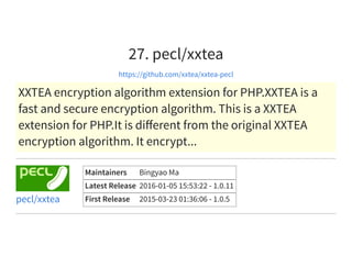 27. pecl/xxtea
https://github.com/xxtea/xxtea-pecl
XXTEA encryption algorithm extension for PHP.XXTEA is a
fast and secure encryption algorithm. This is a XXTEA
extension for PHP.It is diﬀerent from the original XXTEA
encryption algorithm. It encrypt...
Maintainers Bingyao Ma
Latest Release 2016-01-05 15:53:22 - 1.0.11
First Release 2015-03-23 01:36:06 - 1.0.5pecl/xxtea
 