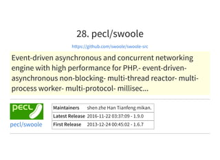 28. pecl/swoole
https://github.com/swoole/swoole-src
Event-driven asynchronous and concurrent networking
engine with high performance for PHP.- event-driven-
asynchronous non-blocking- multi-thread reactor- multi-
process worker- multi-protocol- millisec...
Maintainers shen zhe Han Tianfeng mikan.
Latest Release 2016-11-22 03:37:09 - 1.9.0
First Release 2013-12-24 00:45:02 - 1.6.7pecl/swoole
 