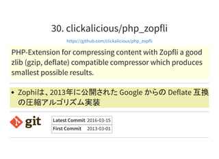 30. clickalicious/php_zopfli
https://github.com/clickalicious/php_zopfli
PHP-Extension for compressing content with Zopfli a good
zlib (gzip, deflate) compatible compressor which produces
smallest possible results.
Zophiは、2013年に公開された Google からの Deflate 互換
の圧縮アルゴリズム実装
Latest Commit 2016-03-15
First Commit 2013-03-01
 