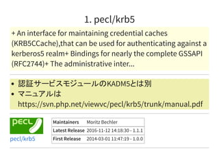 1. pecl/krb5
+ An interface for maintaining credential caches
(KRB5CCache),that can be used for authenticating against a
kerberos5 realm+ Bindings for nearly the complete GSSAPI
(RFC2744)+ The administrative inter...
認証サービスモジュールのKADM5とは別
マニュアルは
https://svn.php.net/viewvc/pecl/krb5/trunk/manual.pdf
Maintainers Moritz Bechler
Latest Release 2016-11-12 14:18:30 - 1.1.1
First Release 2014-03-01 11:47:19 - 1.0.0pecl/krb5
 