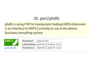 35. pecl/phdfs
phdfs is using PHP to manipulate Hadoop HDFS.Extension
is an interface to HDFS.Currently in use in the phone
business consulting system
Maintainers yuduan chen
Latest Release 2014-09-11 13:44:31 - 0.1.2
First Release 2014-09-11 10:59:37 - 0.1.0pecl/phdfs
 