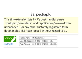 39. pecl/apfd
This tiny extension lets PHP's post handler parse
`multipart/form-data` and`application/x-www-form-
urlencoded` (or any other customly registered form
datahandler, like "json_post") without regard to t...
Maintainers Michael Wallner
Latest Release 2015-04-24 20:19:31 - 1.0.1
First Release 2015-03-10 07:28:25 - 1.0.0RC1pecl/apfd
 