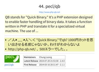 44. pecl/qb
http://www.php-qb.net
QB stands for "Quick Binary." It's a PHP extension designed
to enable faster handling of binary data. It takes a function
written in PHP and translate it for a specialized virtual
machine. The use of ...
／人◕ ‿‿ ◕人＼＜ "Quick Binary."でqb? 1000円カットを思
い出させる名前じゃないか。わけがわからないよ
http://php-qb.net/ 、 500エラーでした。。
Maintainers Chung Leong
Latest Release 2014-07-20 21:53:30 - 2.4.0
First Release 2014-03-16 20:11:47 - 2.1.1pecl/qb
 