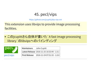 45. pecl/vips
https://github.com/jcupitt/php-vips-ext
This extension uses libvips to provide image processing
facilities.
このjcupittさん自体が書いた`A fast image processing
library`のlibvipsへのバインディング
Maintainers John Cupitt
Latest Release 2016-11-25 16:53:49 - 1.0.1
First Release 2016-11-24 07:51:33 - 1.0.0pecl/vips
 