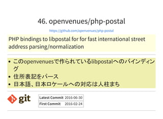 46. openvenues/php-postal
https://github.com/openvenues/php-postal
PHP bindings to libpostal for for fast international street
address parsing/normalization
このopenvenuesで作られているlibpostalへのバインディン
グ
住所表記をパース
日本語、日本ロケールへの対応は人柱まち
Latest Commit 2016-06-30
First Commit 2016-02-24
 