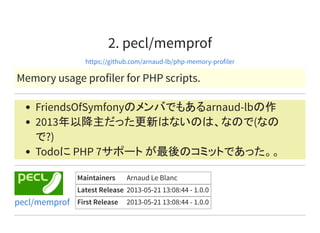 2. pecl/memprof
https://github.com/arnaud-lb/php-memory-profiler
Memory usage profiler for PHP scripts.
FriendsOfSymfonyのメンバでもあるarnaud-lbの作
2013年以降主だった更新はないのは、なので(なの
で?)
Todoに PHP 7サポート が最後のコミットであった。。
Maintainers Arnaud Le Blanc
Latest Release 2013-05-21 13:08:44 - 1.0.0
First Release 2013-05-21 13:08:44 - 1.0.0pecl/memprof
 