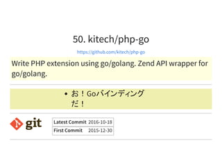 50. kitech/php-go
https://github.com/kitech/php-go
Write PHP extension using go/golang. Zend API wrapper for
go/golang.
お！Goバインディング
だ！
Latest Commit 2016-10-18
First Commit 2015-12-30
 