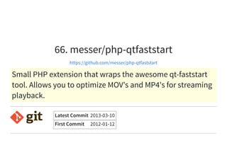 66. messer/php-qtfaststart
https://github.com/messer/php-qtfaststart
Small PHP extension that wraps the awesome qt-faststart
tool. Allows you to optimize MOV's and MP4's for streaming
playback.
Latest Commit 2013-03-10
First Commit 2012-01-12
 