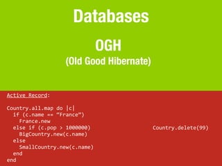 Databases
                                                OGH
                              (Old Good Hibernate)


Active	
  Record:

Country.all.map	
  do	
  |c|
	
  	
  if	
  (c.name	
  ==	
  “France”)
	
  	
  	
  	
  France.new
	
  	
  else	
  if	
  (c.pop	
  >	
  1000000)         Country.delete(99)
	
  	
  	
  	
  BigCountry.new(c.name)
	
  	
  else
	
  	
  	
  	
  SmallCountry.new(c.name)
	
  	
  end
end
 