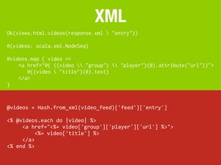 XML
Ok(views.html.videos(response.xml  "entry"))

@(videos: scala.xml.NodeSeq)

@videos.map { video =>
    <a href="@{ ((video  "group")  "player")(0).attribute("url")}">
       @{(video  "title")(0).text}
    </a>
}


@videos	
  =	
  Hash.from_xml(video_feed)['feed']['entry']

<%	
  @videos.each	
  do	
  |video|	
  %>
	
  	
  	
  	
  	
  <a	
  href="<%=	
  video['group']['player']['url']	
  %>">
	
  	
  	
  	
  	
  	
  	
  	
  	
  <%=	
  video['title']	
  %>
	
  	
  	
  	
  	
  </a>
<%	
  end	
  %>
 