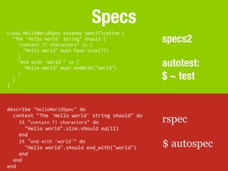 Specs
class HelloWorldSpec extends Specification {
  "The 'Hello world' string" should {
    "contain 11 characters" in {
                                                                   specs2
      "Hello world" must have size(11)
    }
    "end with 'world'" in {
      "Hello world" must endWith("world")
                                                                   autotest:
  }
    }
                                                                   $ ~ test
}



describe	
  "HelloWorldSpec"	
  do
  context	
  "The	
  'Hello	
  world'	
  string	
  should"	
  do
  	
  	
  it	
  "contain 11 characters"	
  do                      rspec
  	
  	
  	
  	
  "Hello	
  world".size.should	
  eq(11)
  	
  	
  end
  	
  	
  it	
  "end with 'world'"	
  do
  	
  	
  	
  	
  "Hello	
  world".should	
  end_with("world")     $ autospec
  	
  	
  end
  end
end
 