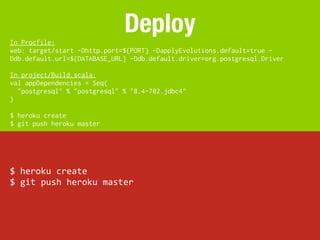 In Procfile:
                                 Deploy
web: target/start -Dhttp.port=${PORT} -DapplyEvolutions.default=true -
Ddb.default.url=${DATABASE_URL} -Ddb.default.driver=org.postgresql.Driver

In project/Build.scala:
val appDependencies = Seq(
  "postgresql" % "postgresql" % "8.4-702.jdbc4"
)

$ heroku create
$ git push heroku master




$	
  heroku	
  create
$	
  git	
  push	
  heroku	
  master
 