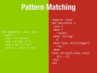 Pattern Matching
                             require	
  'case'
                             def	
  matchTest	
  x
                             	
  case	
  x
                             	
  when	
  7
def myMatch(x: Any): Any =   	
  	
  	
  "seven"
x match {                    	
  when	
  "string"
  case 7 => “seven”
                             	
  	
  	
  0
  case “string” => 0
                             	
  when	
  Case::All[Integer]
  case y:Int => “no.”
  case 2 :: tail => tail     	
  	
  	
  "no."
}                            	
  when	
  
                             Case::Array[2,Case::Any]
                             	
  	
  	
  x[1..-­‐1]
                             	
  end
                             end
 