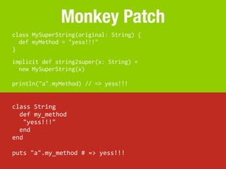 Monkey Patch
class MySuperString(original: String) {
  def myMethod = "yess!!!"
}
implicit def string2super(x: String) =
  new MySuperString(x)

println("a".myMethod) // => yess!!!


class	
  String
	
  	
  def	
  my_method
	
  	
  	
  "yess!!!"
	
  	
  end
end

puts	
  "a".my_method	
  #	
  =>	
  yess!!!
 