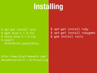 Installing

$   apt-get install java         $	
  apt-­‐get	
  install	
  ruby
$   wget play-2.1.0.zip          $	
  apt-­‐get	
  install	
  rubygems
$   unzip play-2.1.0.zip         $	
  gem	
  install	
  rails
$   export
    PATH=$PATH:/pathToPlay



http://www.playframework.com/
documentation/2.1.0/Installing
 