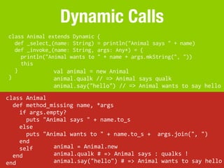 Dynamic Calls
 class Animal extends Dynamic                {
   def _select_(name: String)                = println("Animal says " + name)
   def _invoke_(name: String,                args: Any*) = {
     println("Animal wants to                " + name + args.mkString(", "))
     this
   }            val animal =        new Animal
 }              animal.qualk        // => Animal says qualk
                       animal.say("hello") // => Animal wants to say hello
class	
  Animal
	
  	
  def	
  method_missing	
  name,	
  *args
	
  	
  	
  	
  if	
  args.empty?
	
  	
  	
  	
  	
  	
  puts	
  "Animal	
  says	
  "	
  +	
  name.to_s
	
  	
  	
  	
  else
	
  	
  	
  	
  	
  	
  puts	
  "Animal	
  wants	
  to	
  "	
  +	
  name.to_s	
  +	
  	
  args.join(",	
  ")
	
  	
  	
  	
  end
	
  	
  	
  	
  self               animal	
  =	
  Animal.new
	
  	
  end                        animal.qualk	
  #	
  =>	
  Animal	
  says	
  :	
  qualks	
  !
end                                animal.say("hello")	
  #	
  =>	
  Animal	
  wants	
  to	
  say	
  hello
 