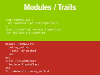 Modules / Traits
trait PimpMyClass {
  def myMethod = println("myMethod")
}
class IncludeTrait extends PimpMyClass
(new IncludeTrait).myMethod


module	
  PimpMyClass
	
  	
  def	
  my_method
	
  	
  	
  	
  puts	
  "my_method"
	
  	
  end
end
class	
  IncludeModule
	
  	
  include	
  PimpMyClass
end
IncludeModule.new.my_method
 