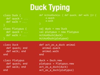 Duck Typing
class     Duck {                 def ActAsADuck(a: { def quack; def walk })= {
  def     quack = ...                 a.quack
  def     walk = ...                  a.walk
                                 }
}
class     Platypus {             val duck = new Duck
  def     quack = ...            val platypus = new Platypus
  def     walk = ...             ActAsADuck(duck)
}                                ActAsADuck(platypus)

class	
  Duck                    def	
  act_as_a_duck	
  animal
	
  	
  def	
  quack;	
  end     	
  	
  animal.quack
	
  	
  def	
  walk;	
  end      	
  	
  animal.walk
end                              end

class	
  Platypus                duck	
  =	
  Duck.new
	
  	
  def	
  quack;	
  end     platypus	
  =	
  Platypus.new
	
  	
  def	
  walk;	
  end      act_as_a_duck(duck)
end                              act_as_a_duck(platypus)
 