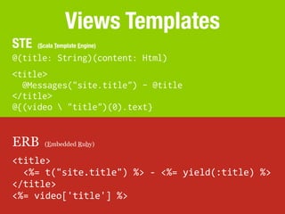 Views Templates
STE    (Scala Template Engine)

@(title: String)(content: Html)
<title>
  @Messages("site.title") - @title
</title>
@{(video  "title")(0).text}


ERB      (Embedded Ruby)

<title>
	
  	
  <%=	
  t("site.title")	
  %>	
  -­‐	
  <%=	
  yield(:title)	
  %>
</title>
<%=	
  video['title']	
  %>
 