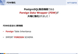 21Copyright © 2015 NTT DATA Corporation
FDW強化
PostgreSQL独自機能である
Foreign Data Wrapper (FDW)が
大幅に強化されました！
FDWの主な9.5新機能
• Foreign Table Inheritance
• IMPORT FOREIGN SCHEMA
 