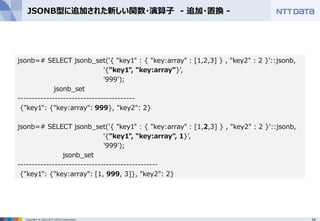 34Copyright © 2015 NTT DATA Corporation
JSONB型に追加された新しい関数・演算子 - 追加・置換 -
jsonb=# SELECT jsonb_set('{ "key1" : { "key:array" : [1,2,3] } , "key2" : 2 }'::jsonb,
'{"key1", "key:array"}',
'999');
jsonb_set
-----------------------------------------
{"key1": {"key:array": 999}, "key2": 2}
jsonb=# SELECT jsonb_set('{ "key1" : { "key:array" : [1,2,3] } , "key2" : 2 }'::jsonb,
'{"key1", "key:array", 1}',
'999');
jsonb_set
-------------------------------------------------
{"key1": {"key:array": [1, 999, 3]}, "key2": 2}
 