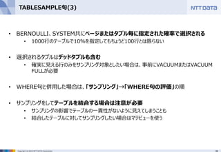 38Copyright © 2015 NTT DATA Corporation
TABLESAMPLE句(3)
• BERNOULLI、SYSTEM共にページまたはタプル毎に指定された確率で選択される
• 1000行のテーブルで10%を指定してもちょうど100行とは限らない
• 選択されるタプルはデッドタプルも含む
• 確実に見える行のみをサンプリング対象としたい場合は、事前にVACUUMまたはVACUUM
FULLが必要
• WHERE句と併用した場合は、「サンプリング」→「WHERE句の評価」の順
• サンプリングをしてテーブルを結合する場合は注意が必要
• サンプリングの影響でテーブルの一貫性がないように見えてしまうことも
• 結合したテーブルに対してサンプリングしたい場合はマテビューを使う
 