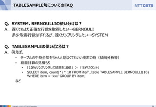 39Copyright © 2015 NTT DATA Corporation
TABLESAMPLE句についてのFAQ
Q. SYSTEM、BERNOULLIの使い分けは？
A. 遅くてもより正確な行数を取得したい→BERNOULI
多少取得行数はずれるが、速くサンプリングしたい→SYSTEM
Q. TABLESAMPLEの使いどころは？
A. 例えば、
• テーブルの中身全部をちゃんと見なくてもいい検索の時（傾向分析等）
• 総量計算の見積もり
• 「10%サンプリングして結果を10倍」 ＞ 「全件カウント」
• SELECT item, count(*) * 10 FROM item_table TABLESAMPLE BERNOULLI(10)
WHERE item = ‘xxx’ GROUP BY item;
など
 