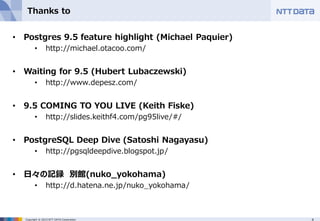 4Copyright © 2015 NTT DATA Corporation
Thanks to
• Postgres 9.5 feature highlight (Michael Paquier)
• http://michael.otacoo.com/
• Waiting for 9.5 (Hubert Lubaczewski)
• http://www.depesz.com/
• 9.5 COMING TO YOU LIVE (Keith Fiske)
• http://slides.keithf4.com/pg95live/#/
• PostgreSQL Deep Dive (Satoshi Nagayasu)
• http://pgsqldeepdive.blogspot.jp/
• 日々の記録 別館(nuko_yokohama)
• http://d.hatena.ne.jp/nuko_yokohama/
 