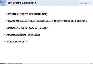 40Copyright © 2015 NTT DATA Corporation
開発に役立つ系新機能まとめ
・ UPSERT (INSERT ON CONFLICT)
・ FDW強化(Foreign table inheritance, IMPORT FOREIGN SCHEMA)
・ GROUPING SETS, CUBE, ROLLUP
・ JSONB型の演算子、関数の追加
・ TABLESAMPLE句
 