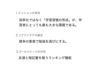 効率化ではなく「学習習慣の形成」が、学
習者にとっても最も大きな課題である。
競争の要素で勉強を遊びにする。
友達と暗記量を競うランキング機能
1.ミッションの発見
2.コアアイデアの確定
3.ゴールイメージの共有
 