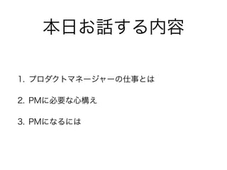 本日お話する内容
1. プロダクトマネージャーの仕事とは
2. PMに必要な心構え
3. PMになるには
 