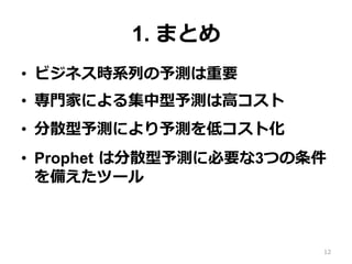 1. まとめ
•  ビジネス時系列の予測は重要
•  専⾨家による集中型予測は⾼コスト
•  分散型予測により予測を低コスト化
•  Prophet は分散型予測に必要な3つの条件
を備えたツール
12
 