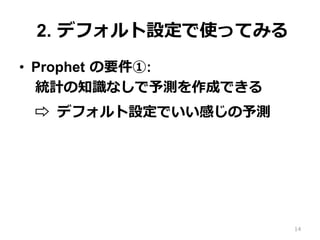 2. デフォルト設定で使ってみる
•  Prophet の要件①:
統計の知識なしで予測を作成できる
⇨ デフォルト設定でいい感じの予測
14
 