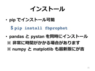 インストール
•  pip でインストール可能
$ pip install fbprophet
•  pandas と pystan を同時にインストール
※ ⾮常に時間がかかる場合があります
※ numpy と matplotlib も最新版にが吉
※ Windowsではpystanを先にinstallが吉
15
 