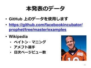 本発表のデータ
•  GitHub 上のデータを使⽤します
•  https://github.com/facebookincubator/
prophet/tree/master/examples
•  Wikipedia
•  ペイトン・マニング
•  アメフト選⼿
•  ⽇次ページビュー数
16
 