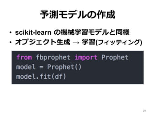 予測モデルの作成
•  scikit-learn の機械学習モデルと同様
•  オブジェクト⽣成 → 学習(フィッティング)
19
 